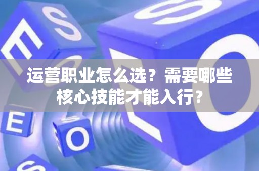 运营职业怎么选？需要哪些核心技能才能入行？