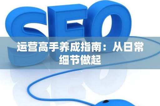 运营高手养成指南：从日常细节做起